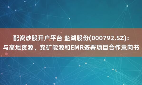 配资炒股开户平台 盐湖股份(000792.SZ)：与高地资源、兖矿能源和EMR签署项目合作意向书