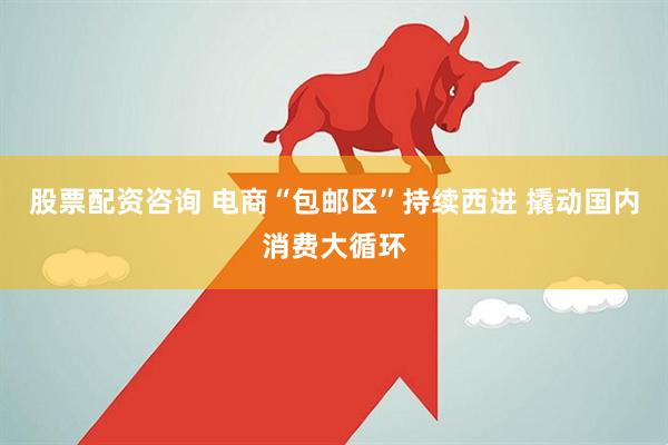 股票配资咨询 电商“包邮区”持续西进 撬动国内消费大循环