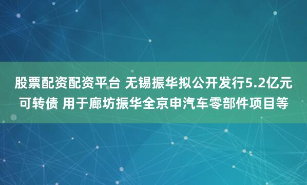 股票配资配资平台 无锡振华拟公开发行5.2亿元可转债 用于廊坊振华全京申汽车零部件项目等