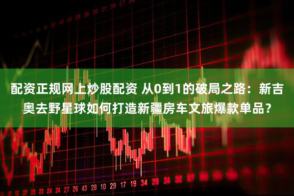 配资正规网上炒股配资 从0到1的破局之路：新吉奥去野星球如何打造新疆房车文旅爆款单品？