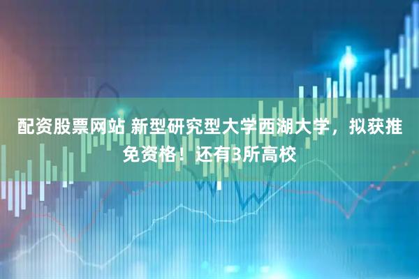配资股票网站 新型研究型大学西湖大学，拟获推免资格！还有3所高校