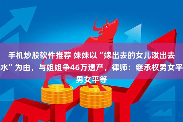 手机炒股软件推荐 妹妹以“嫁出去的女儿泼出去的水”为由，与姐姐争46万遗产，律师：继承权男女平等