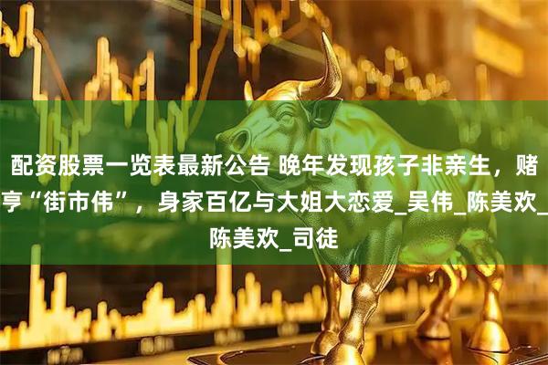配资股票一览表最新公告 晚年发现孩子非亲生，赌场大亨“街市伟”，身家百亿与大姐大恋爱_吴伟_陈美欢_司徒