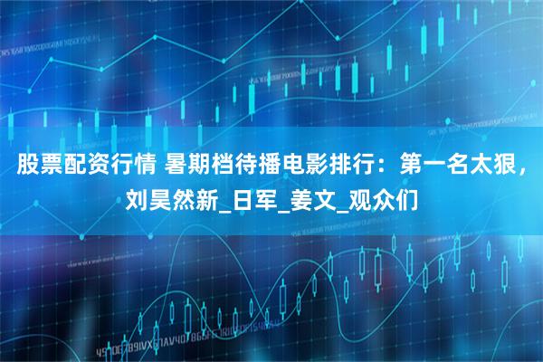 股票配资行情 暑期档待播电影排行：第一名太狠，刘昊然新_日军_姜文_观众们