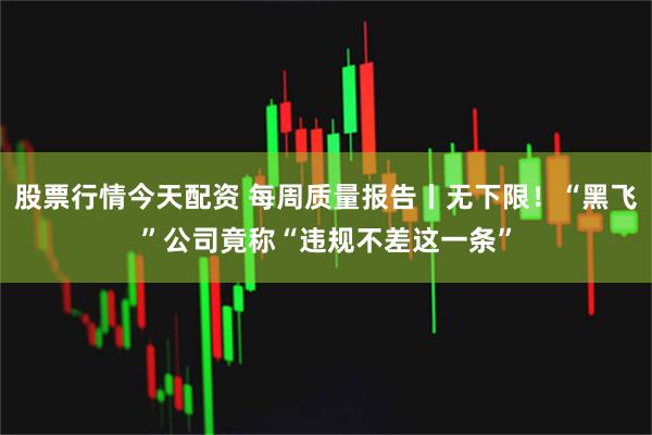 股票行情今天配资 每周质量报告丨无下限！“黑飞”公司竟称“违规不差这一条”