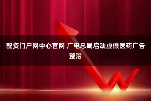 配资门户网中心官网 广电总局启动虚假医药广告整治