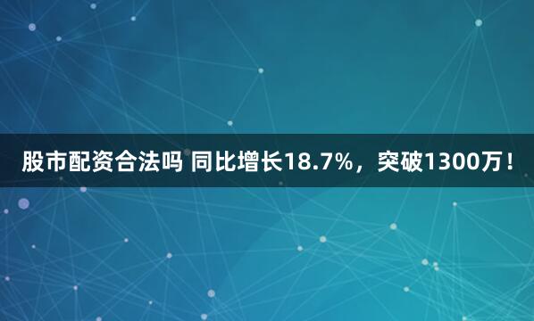 股市配资合法吗 同比增长18.7%，突破1300万！