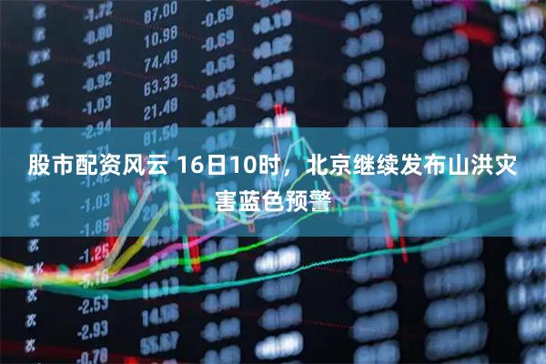 股市配资风云 16日10时，北京继续发布山洪灾害蓝色预警