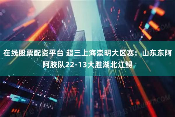 在线股票配资平台 超三上海崇明大区赛：山东东阿阿胶队22-13大胜湖北江鲟