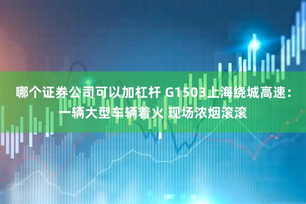 哪个证券公司可以加杠杆 G1503上海绕城高速：一辆大型车辆着火 现场浓烟滚滚