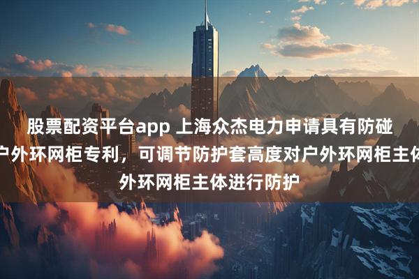 股票配资平台app 上海众杰电力申请具有防碰撞结构的户外环网柜专利，可调节防护套高度对户外环网柜主体进行防护