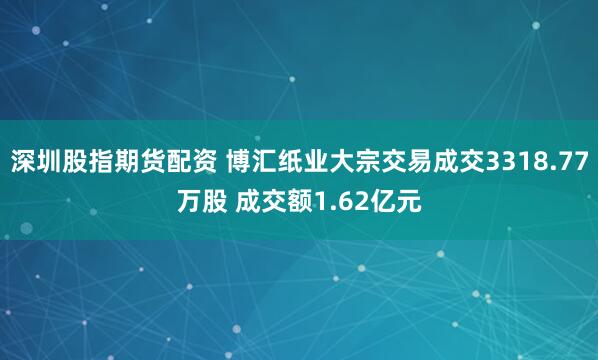 深圳股指期货配资 博汇纸业大宗交易成交3318.77万股 成交额1.62亿元