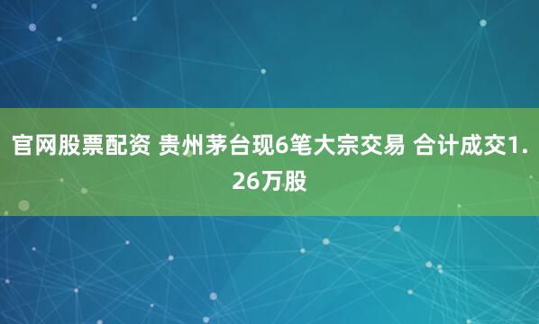 官网股票配资 贵州茅台现6笔大宗交易 合计成交1.26万股