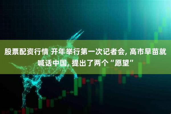 股票配资行情 开年举行第一次记者会, 高市早苗就喊话中国, 提出了两个“愿望”