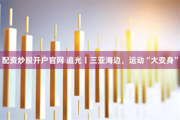 配资炒股开户官网 追光丨三亚海边，运动“大变身”