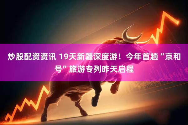 炒股配资资讯 19天新疆深度游！今年首趟“京和号”旅游专列昨天启程